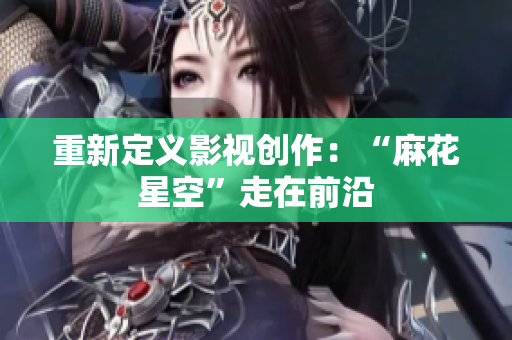 重新定义影视创作：“麻花星空”走在前沿