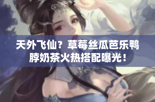天外飞仙？草莓丝瓜芭乐鸭脖奶茶火热搭配曝光！