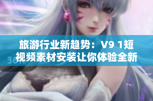 旅游行业新趋势：V9 1短视频素材安装让你体验全新旅途