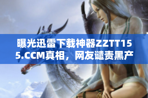 曝光迅雷下载神器ZZTT155.CCM真相，网友谴责黑产危害