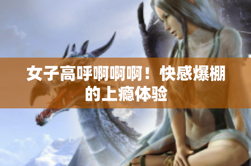 女子高呼啊啊啊！快感爆棚的上瘾体验