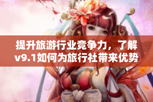 提升旅游行业竞争力，了解v9.1如何为旅行社带来优势