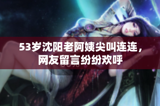 53岁沈阳老阿姨尖叫连连，网友留言纷纷欢呼