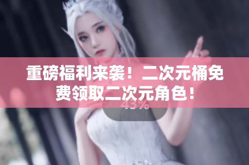 重磅福利来袭！二次元桶免费领取二次元角色！