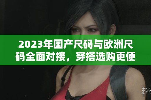 2023年国产尺码与欧洲尺码全面对接，穿搭选购更便捷