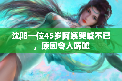 沈阳一位45岁阿姨哭喊不已，原因令人唏嘘