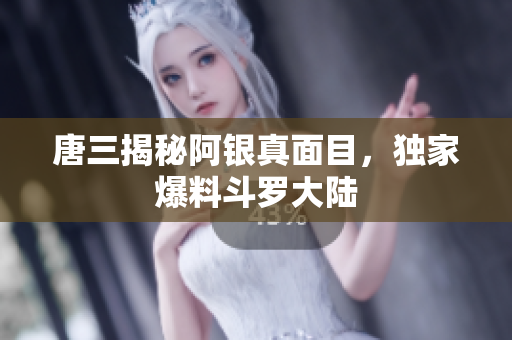唐三揭秘阿银真面目，独家爆料斗罗大陆