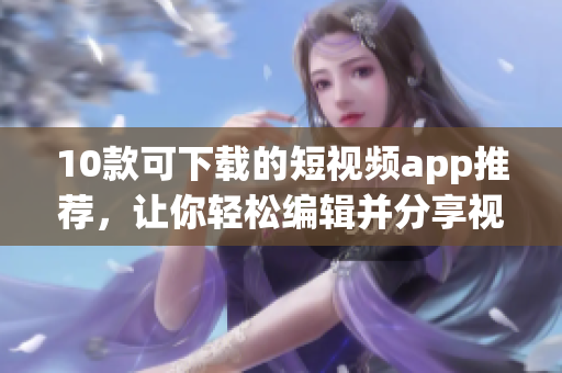 10款可下载的短视频app推荐，让你轻松编辑并分享视频的乐趣