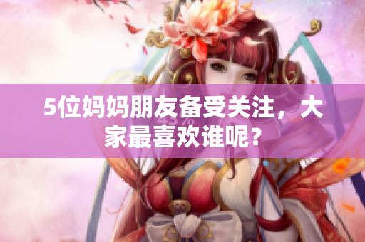 5位妈妈朋友备受关注，大家最喜欢谁呢？