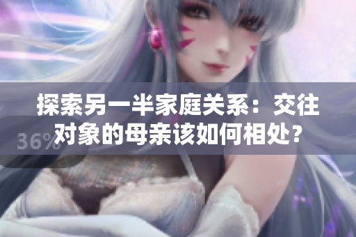 探索另一半家庭关系：交往对象的母亲该如何相处？