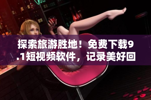 探索旅游胜地！免费下载9.1短视频软件，记录美好回忆