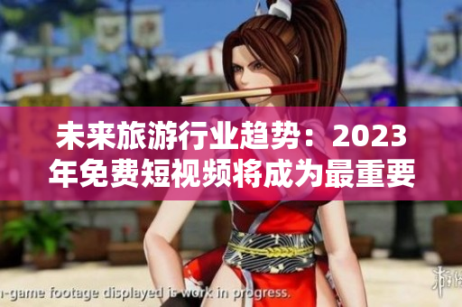 未来旅游行业趋势：2023年免费短视频将成为最重要的市场推广工具