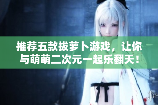 推荐五款拔萝卜游戏，让你与萌萌二次元一起乐翻天！