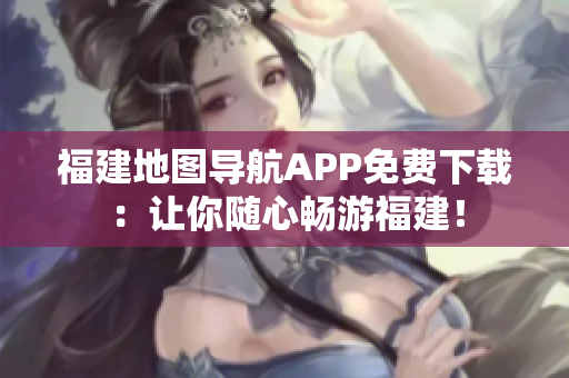 福建地图导航APP免费下载：让你随心畅游福建！
