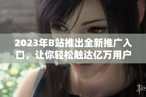 2023年B站推出全新推广入口，让你轻松触达亿万用户