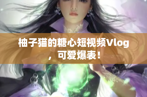 柚子猫的糖心短视频Vlog，可爱爆表！