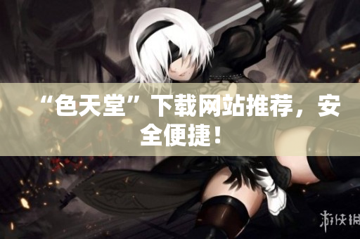 “色天堂”下载网站推荐，安全便捷！