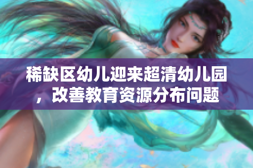 稀缺区幼儿迎来超清幼儿园，改善教育资源分布问题
