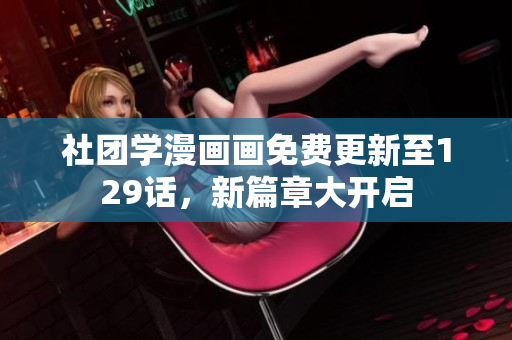 社团学漫画画免费更新至129话，新篇章大开启