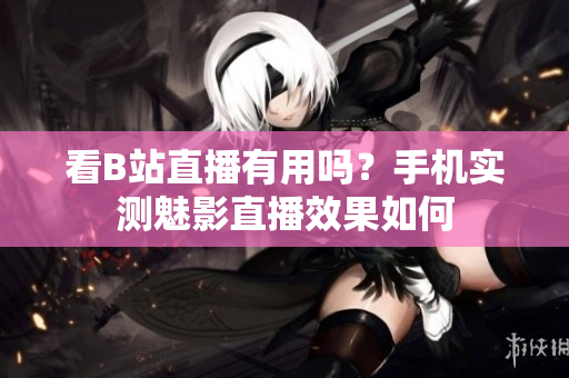 看B站直播有用吗？手机实测魅影直播效果如何