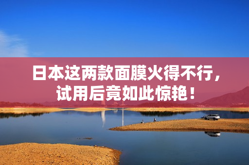 日本这两款面膜火得不行，试用后竟如此惊艳！