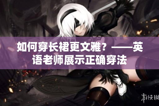 如何穿长裙更文雅？——英语老师展示正确穿法