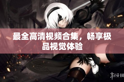 最全高清视频合集，畅享极品视觉体验