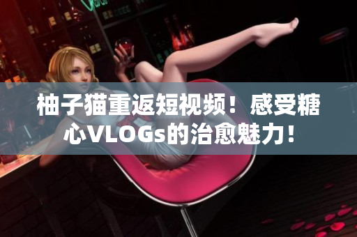 柚子猫重返短视频！感受糖心VLOGs的治愈魅力！