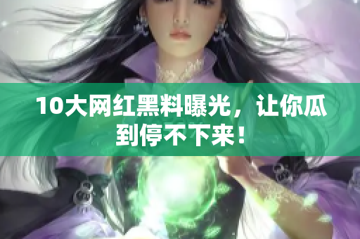 10大网红黑料曝光，让你瓜到停不下来！