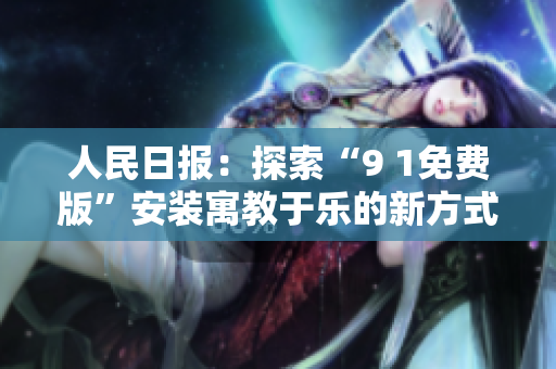 人民日报：探索“9 1免费版”安装寓教于乐的新方式