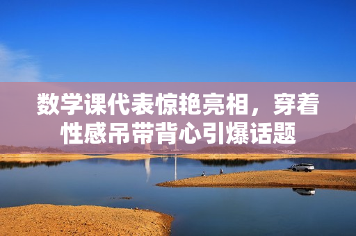 数学课代表惊艳亮相，穿着性感吊带背心引爆话题