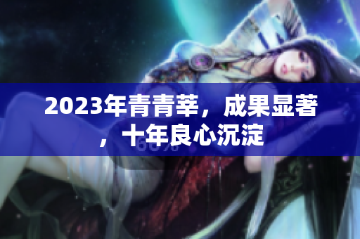 2023年青青莘，成果显著，十年良心沉淀