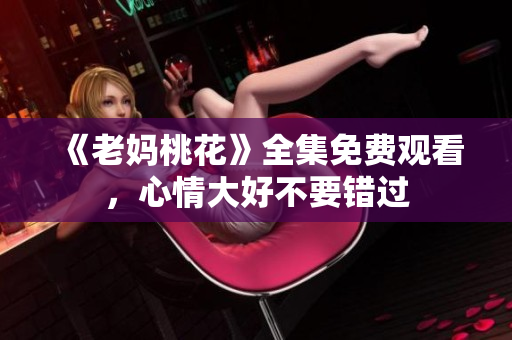 《老妈桃花》全集免费观看，心情大好不要错过