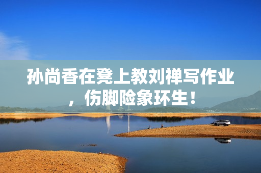 孙尚香在凳上教刘禅写作业，伤脚险象环生！