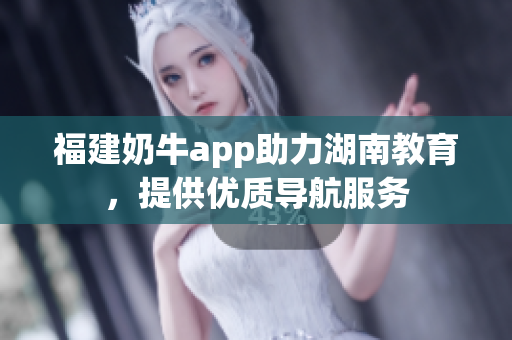 福建奶牛app助力湖南教育，提供优质导航服务