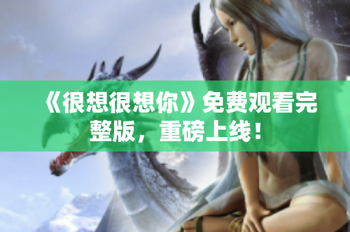 《很想很想你》免费观看完整版，重磅上线！