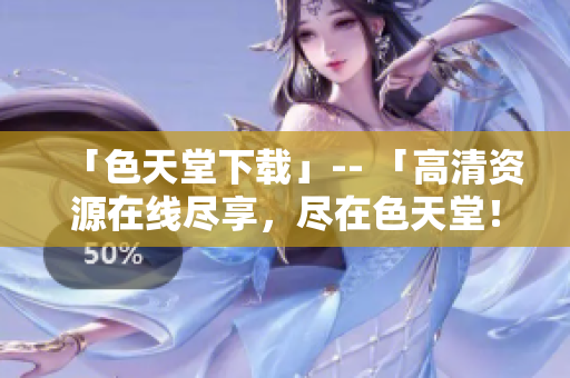 「色天堂下载」-- 「高清资源在线尽享，尽在色天堂！」