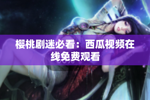 樱桃剧迷必看：西瓜视频在线免费观看