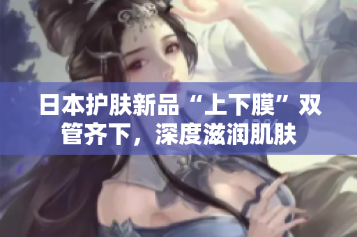 日本护肤新品“上下膜”双管齐下，深度滋润肌肤