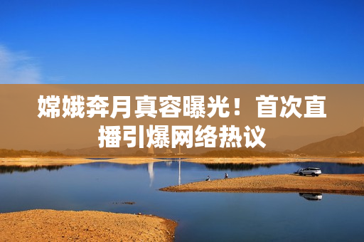 嫦娥奔月真容曝光！首次直播引爆网络热议