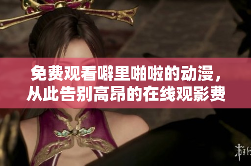 免费观看噼里啪啦的动漫，从此告别高昂的在线观影费用