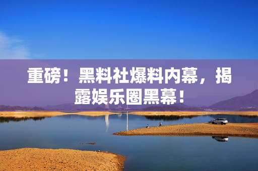 重磅！黑料社爆料内幕，揭露娱乐圈黑幕！