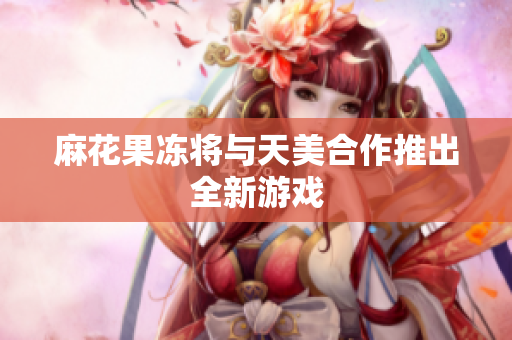麻花果冻将与天美合作推出全新游戏