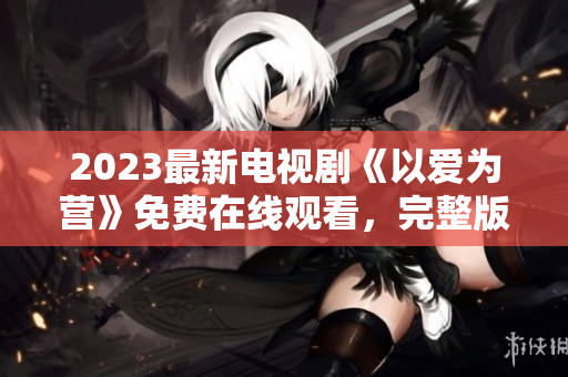2023最新电视剧《以爱为营》免费在线观看，完整版全集火热上线！