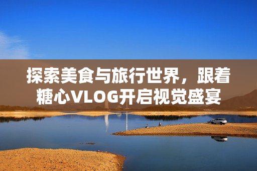 探索美食与旅行世界，跟着糖心VLOG开启视觉盛宴