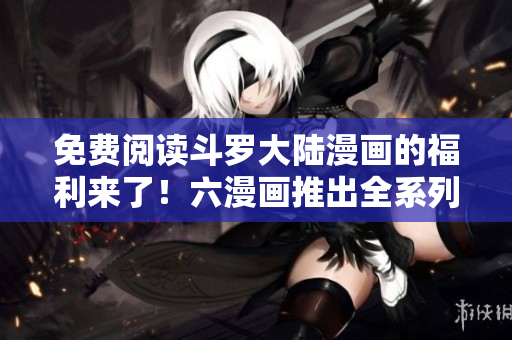 免费阅读斗罗大陆漫画的福利来了！六漫画推出全系列免费阅读