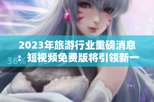 2023年旅游行业重磅消息：短视频免费版将引领新一波旅游风潮！