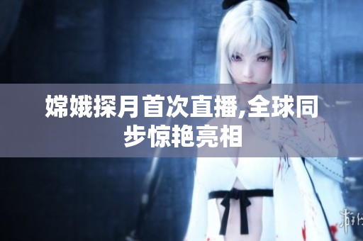 嫦娥探月首次直播,全球同步惊艳亮相