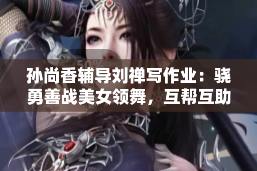 孙尚香辅导刘禅写作业：骁勇善战美女领舞，互帮互助更亲密