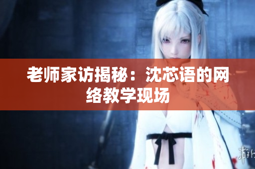 老师家访揭秘：沈芯语的网络教学现场